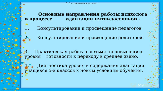 5.   Отстранение от взрослых.  Основные направления работы психолога в процессе адаптации пятиклассников .   1.      Консультирование и просвещение педагогов.   2.      Консультирование и просвещение родителей.         3. Практическая работа с детьми по повышению уровня готовности к переходу в среднее звено.   4.      Диагностика уровня и содержания адаптации учащихся 5-х классов к новым условиям обучения. 