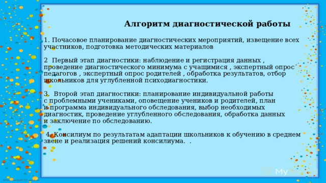    Алгоритм диагностической работы   1. Почасовое планирование диагностических мероприятий, извещение всех участников, подготовка методических материалов   2  Первый этап диагностики: наблюдение и регистрация данных , проведение диагностического минимума с учащимися , экспертный опрос педагогов , экспертный опрос родителей , обработка результатов, отбор школьников для углубленной психодиагностики.   3.  Второй этап диагностики: планирование индивидуальной работы с проблемными учениками, оповещение учеников и родителей, план и программа индивидуального обследования, выбор необходимых диагностик, проведение углубленного обследования, обработка данных и заключение по обследованию.   4. Консилиум по результатам адаптации школьников к обучению в среднем звене и реализация решений консилиума. .    