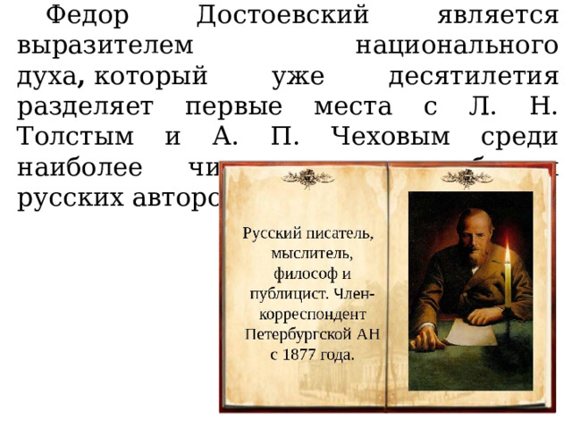  Федор Достоевский является выразителем национального духа ,  который уже десятилетия разделяет первые места с Л. Н. Толстым и А. П. Чеховым среди наиболее читаемых за рубежом русских авторов. 