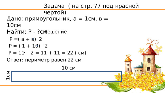 1см Задача ( на стр. 77 под красной чертой) Дано: прямоугольник, а = 1см, в = 10см Найти: Р - ?см Решение Р =( а + в) 2 Р = ( 1 + 10) 2 Р = 11 2 = 11 + 11 = 22 ( см) Ответ: периметр равен 22 см 10 см 