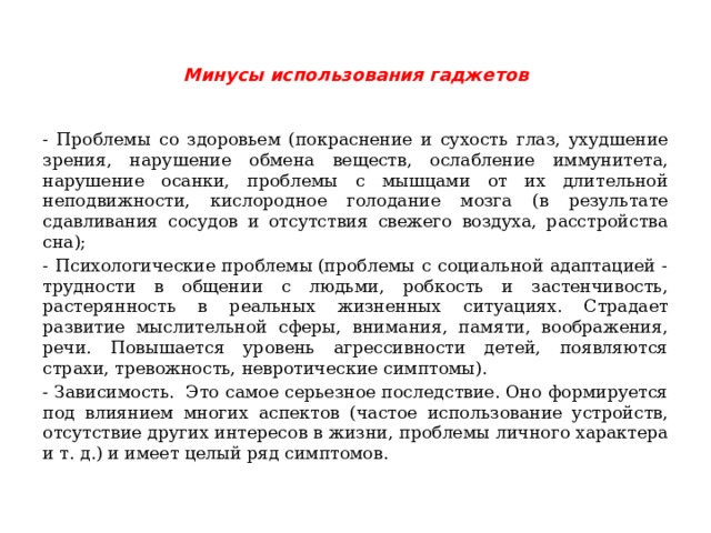 Минусы использования гаджетов   - Проблемы со здоровьем (покраснение и сухость глаз, ухудшение зрения, нарушение обмена веществ, ослабление иммунитета, нарушение осанки, проблемы с мышцами от их длительной неподвижности, кислородное голодание мозга (в результате сдавливания сосудов и отсутствия свежего воздуха, расстройства сна); - Психологические проблемы (проблемы с социальной адаптацией - трудности в общении с людьми, робкость и застенчивость, растерянность в реальных жизненных ситуациях. Страдает развитие мыслительной сферы, внимания, памяти, воображения, речи. Повышается уровень агрессивности детей, появляются страхи, тревожность, невротические симптомы). - Зависимость.  Это самое серьезное последствие. Оно формируется под влиянием многих аспектов (частое использование устройств, отсутствие других интересов в жизни, проблемы личного характера и т. д.) и имеет целый ряд симптомов. 