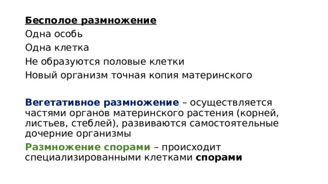 Бесполое размножение Одна особь Одна клетка Не образуются половые клетки Новый организм точная копия материнского Вегетативное размножение – осуществляется частями органов материнского растения (корней, листьев, стеблей), развиваются самостоятельные дочерние организмы Размножение спорами – происходит специализированными клетками спорами 