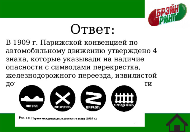 Ответ: В 1909 г. Парижской конвенцией по автомобильному движению утверждено 4 знака, которые указывали на наличие опасности с символами перекрестка, железнодорожного переезда, извилистой дороги и неровности на проезжей части 