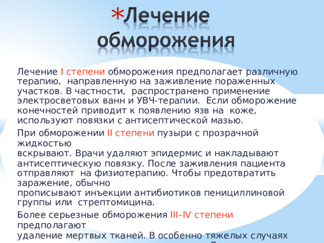 * Лечение I степени обморожения предполагает различную терапию,  направленную на заживление пораженных участков. В частности,  распространено  применение  электросветовых  ванн и УВЧ-терапии. Если  обморожение  конечностей  приводит  к  появлению  язв  на  коже,  используют  повязки  с антисептической  мазью. При  обморожении  II  степени  пузыри  с  прозрачной  жидкостью вскрывают.  Врачи  удаляют  эпидермис  и накладывают антисептическую  повязку.  После  заживления  пациента  отправляют  на  физиотерапию.  Чтобы предотвратить  заражение,  обычно прописывают инъекции антибиотиков пенициллиновой группы или  стрептомицина. Более  серьезные  обморожения  III–IV  степени  предполагают удаление мертвых  тканей. В  особенно  тяжелых  случаях  конечности  приходится  ампутировать.  Лечение  вместе  с  процессом реабилитации  может  занять  несколько  месяцев. 