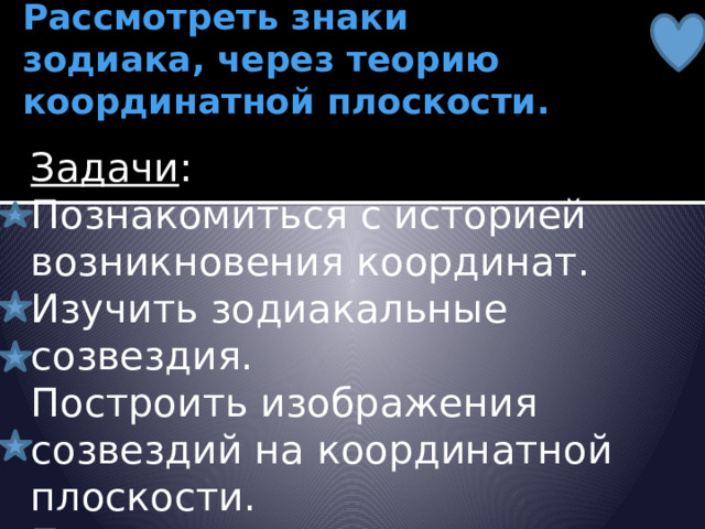 Цель работы:  Рассмотреть знаки зодиака, через теорию координатной плоскости.   Задачи :  Познакомиться с историей возникновения координат.  Изучить зодиакальные созвездия.  Построить изображения созвездий на координатной плоскости.  Провести астрологические исследования учащихся 7 класса. 