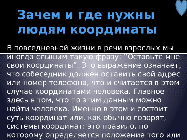 Зачем и где нужны людям координаты В повседневной жизни в речи взрослых мы иногда слышим такую фразу: “Оставьте мне свои координаты”. Это выражение означает, что собеседник должен оставить свой адрес или номер телефона, что и считается в этом случае координатами человека. Главное здесь в том, что по этим данным можно найти человека. Именно в этом и состоит суть координат или, как обычно говорят, системы координат: это правило, по которому определяется положение того или иного объекта. 