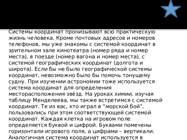 Системы координат пронизывают всю практическую жизнь человека. Кроме почтовых адресов и номеров телефонов, мы уже знакомы с системой координат в зрительном зале кинотеатра (номер ряда и номер места), в поезде (номер вагона и номер места), с системой географических координат (долгота и широта). Если бы не было географической системы координат, невозможно было бы помочь тонущему судну. При изучении астрономии тоже используется система координат для определения месторасположения звёзд. На уроках химии, изучая таблицу Менделеева, мы также встретимся с системой координат. Те из вас, кто играл в “морской бой”, пользовались при этом соответствующей системой координат. Каждая клетка на игровом поле определяется буквой и цифрой. Буквами помечены горизонтали игрового поля, а цифрами – вертикали. Аналогичная система координат используется в шахматах. Такого рода “клеточные координаты” обычно используются на военных, морских, геологических картах. Так что знание системы координат необходимо не только на уроках математики. 