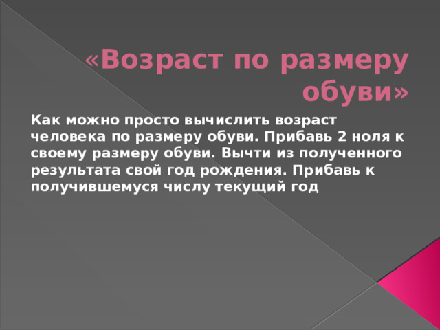 « Возраст по размеру обуви» Как можно просто вычислить возраст человека по размеру обуви. Прибавь 2 ноля к своему размеру обуви. Вычти из полученного результата свой год рождения. Прибавь к получившемуся числу текущий год 