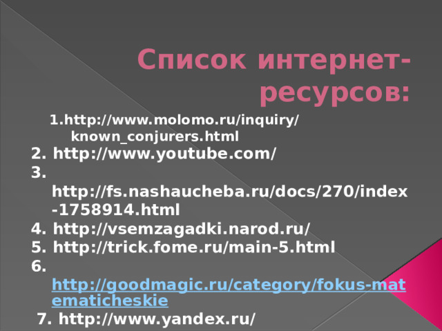 Список интернет-ресурсов: 1.http://www.molomo.ru/inquiry/known_conjurers.html 2. http://www.youtube.com/ 3. http://fs.nashaucheba.ru/docs/270/index-1758914.html 4. http://vsemzagadki.narod.ru/ 5. http://trick.fome.ru/main-5.html 6. http://goodmagic.ru/category/fokus-matematicheskie  7. http://www.yandex.ru/ 