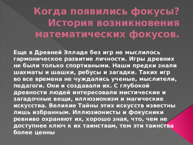 Когда появились фокусы? История возникновения математических фокусов. Еще в Древней Элладе без игр не мыслилось гармоническое развитие личности. Игры древних не были только спортивными. Наши предки знали шахматы и шашки, ребусы и загадки. Таких игр во все времена не чуждались ученые, мыслители, педагоги. Они и создавали их. С глубокой древности людей интересовали мистические и загадочные вещи, иллюзионизм и магические искусства. Великие Тайны этих искусств известны лишь избранным. Иллюзионисты и фокусники ревниво охраняют их, хорошо зная, что, чем не доступнее ключ к их таинствам, тем эти таинства более ценны 