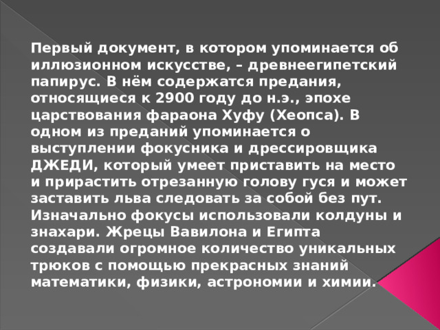 Первый документ, в котором упоминается об иллюзионном искусстве, – древнеегипетский папирус. В нём содержатся предания, относящиеся к 2900 году до н.э., эпохе царствования фараона Хуфу (Хеопса). В одном из преданий упоминается о выступлении фокусника и дрессировщика ДЖЕДИ, который умеет приставить на место и прирастить отрезанную голову гуся и может заставить льва следовать за собой без пут. Изначально фокусы использовали колдуны и знахари. Жрецы Вавилона и Египта создавали огромное количество уникальных трюков с помощью прекрасных знаний математики, физики, астрономии и химии. 