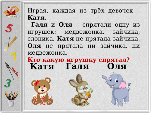 Играя, каждая из трёх девочек – Катя ,  Галя и Оля – спрятали одну из игрушек: медвежонка, зайчика, слоника. Катя не прятала зайчика, Оля не прятала ни зайчика, ни медвежонка. Кто какую игрушку спрятал? Галя Оля Катя 