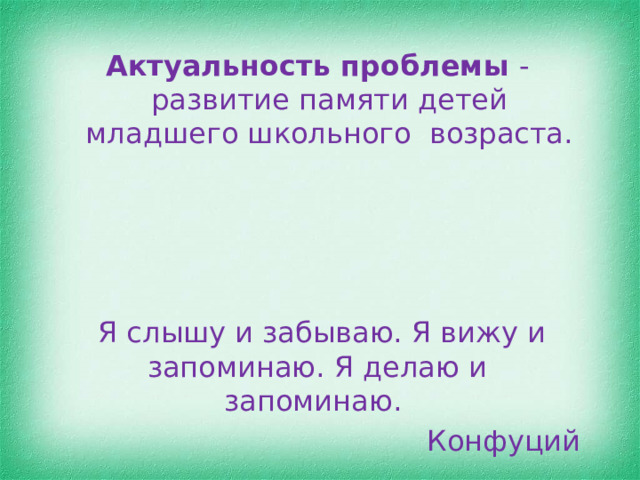 Актуальность проблемы -развитие памяти детей младшего школьного возраста.  Я слышу и забываю. Я вижу и запоминаю. Я делаю и запоминаю. Конфуций 