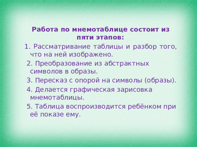 Работа по мнемотаблице состоит из пяти этапов:  1. Рассматривание таблицы и разбор того, что на ней изображено.  2. Преобразование из абстрактных символов в образы.  3. Пересказ с опорой на символы (образы).  4. Делается графическая зарисовка мнемотаблицы.  5. Таблица воспроизводится ребёнком при её показе ему. 