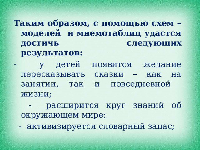 Таким образом, с помощью схем – моделей и мнемотаблиц удастся достичь следующих результатов: - у детей появится желание пересказывать сказки – как на занятии, так и повседневной жизни;  - расширится круг знаний об окружающем мире;  - активизируется словарный запас; 