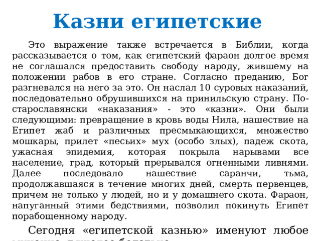 Казни египетские  Это выражение также встречается в Библии, когда рассказывается о том, как египетский фараон долгое время не соглашался предоставить свободу народу, жившему на положении рабов в его стране. Согласно преданию, Бог разгневался на него за это. Он наслал 10 суровых наказаний, последовательно обрушившихся на принильскую страну. По-старославянски «наказания» - это «казни». Они были следующими: превращение в кровь воды Нила, нашествие на Египет жаб и различных пресмыкающихся, множество мошкары, прилет «песьих» мух (особо злых), падеж скота, ужасная эпидемия, которая покрыла нарывами все население, град, который прерывался огненными ливнями. Далее последовало нашествие саранчи, тьма, продолжавшаяся в течение многих дней, смерть первенцев, причем не только у людей, но и у домашнего скота. Фараон, напуганный этими бедствиями, позволил покинуть Египет порабощенному народу.  Сегодня «египетской казнью» именуют любое мучение, тяжелое бедствие. 