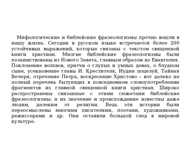  Мифологические и библейские фразеологизмы прочно вошли в нашу жизнь. Сегодня в русском языке встречается более 200 устойчивых выражений, которые связаны с текстом священной книги христиан. Многие библейские фразеологизмы были позаимствованы из Нового Завета, главным образом из Евангелия. Поклонение волхвов, притчи о глупых и умных девах, о блудном сыне, усекновение главы И. Крестителя, Иудин поцелуй, Тайная Вечеря, отречение Петра, воскресение Христово – вот далеко не полный перечень бытующих в повседневном словоупотреблении фрагментов из главной священной книги христиан. Широко распространены связанные с этими сюжетами библейские фразеологизмы; и их значение и происхождение известны даже людям, далеким от религии. Ведь эти истории были переосмыслены многими писателями, поэтами, художниками, режиссерами и др. Они оставили большой след в мировой культуре. 