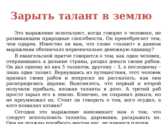 Зарыть талант в землю  Это выражение используют, когда говорят о человеке, не развивающем природные способности. Он пренебрегает тем, чем одарен. Известно ли вам, что слово «талант» в данном выражении обозначало первоначально денежную единицу?  В евангельской притче говорится о том, как один человек, отправившись в дальние страны, раздал деньги своим рабам. Он дал одному из них 5 талантов, другому – 3, а последнему – лишь один талант. Вернувшись из путешествия, этот человек призвал своих рабов и попросил их рассказать, как они распорядились дарами. Выяснилось, что первый и второй получили прибыль, вложив таланты в дело. А третий раб просто зарыл его в землю. Конечно, он сохранил деньги, но не преумножил их. Стоит ли говорить о том, кого осудил, а кого похвалил хозяин?  Сегодня это выражение напоминает нам о том, что следует использовать таланты, дарования, раскрывать их. Они не должны погибнуть внутри нас, не принеся плодов. 