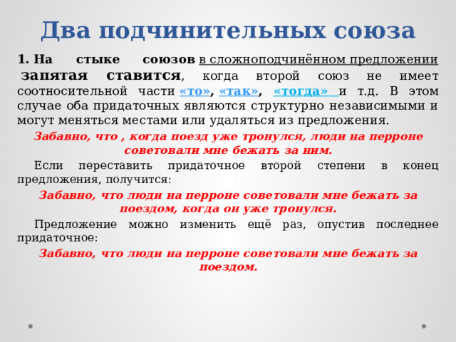     Два подчинительных союза   1.   На стыке союзов   в сложноподчинённом предложении   запятая ставится , когда второй союз не имеет соотносительной части  «то» ,  «так» , «тогда» и т.д. В этом случае оба придаточных являются структурно независимыми и могут меняться местами или удаляться из предложения. Забавно, что , когда поезд уже тронулся, люди на перроне советовали мне бежать за ним.  Если переставить придаточное второй степени в конец предложения, получится: Забавно, что люди на перроне советовали мне бежать за поездом, когда он уже тронулся.  Предложение можно изменить ещё раз, опустив последнее придаточное: Забавно, что люди на перроне советовали мне бежать за поездом. 