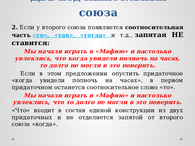 Два подчинительных союза 2.  Если у второго союза появляется  соотносительная часть   «то», «так», «тогда» и т.д.,  запятая НЕ ставится: Мы начали играть в «Мафию» и настолько увлеклись, что когда увидели полночь на часах, то долго не могли в это поверить.  Если в этом предложении опустить придаточное «когда увидели полночь на часах», в первом придаточном останется соотносительное слово «то». Мы начали играть в «Мафию» и настолько увлеклись, что то долго не могли в это поверить. «Что» входит в состав единой конструкции из двух придаточных и не отделяется запятой от второго союза «когда». 