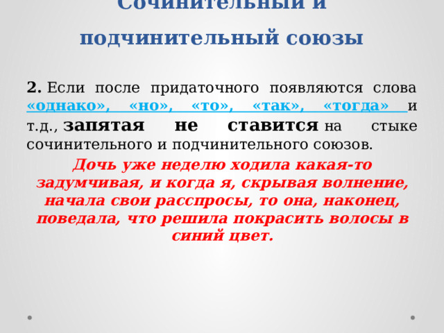 Сочинительный и подчинительный союзы   2.  Если после придаточного появляются слова «однако», «но», «то», «так», «тогда» и т.д.,  запятая не ставится   на стыке сочинительного и подчинительного союзов. Дочь уже неделю ходила какая-то задумчивая, и когда я, скрывая волнение, начала свои расспросы, то она, наконец, поведала, что решила покрасить волосы в синий цвет. 