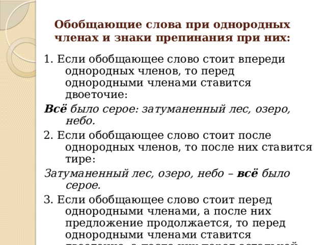 Обобщающие слова при однородных членах и знаки препинания при них: 1. Если обобщающее слово стоит впереди однородных членов, то перед однородными членами ставится двоеточие: Всё было серое: затуманенный лес, озеро, небо. 2. Если обобщающее слово стоит после однородных членов, то после них ставится тире: Затуманенный лес, озеро, небо – всё было серое. 3. Если обобщающее слово стоит перед однородными членами, а после них предложение продолжается, то перед однородными членами ставится двоеточие, а после них перед остальной частью предложения – тире: Всё вокруг: затуманенный лес, озеро, небо – было серое. 