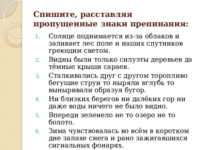 Спишите, расставляя пропущенные знаки препинания: Солнце поднимается из-за облаков и заливает лес поле и наших спутников греющим светом. Видны были только силуэты деревьев да тёмные крыши сараев. Сталкивались друг с другом торопливо бегущие струи то ныряли вглубь то выныривали образуя бугор. Ни близких берегов ни далёких гор ни даже воды ничего не было видно. Впереди зеленело не то озеро не то болото. Зима чувствовалась во всём в коротком дне запахе снега и рано зажигавшихся сигнальных фонарях. 