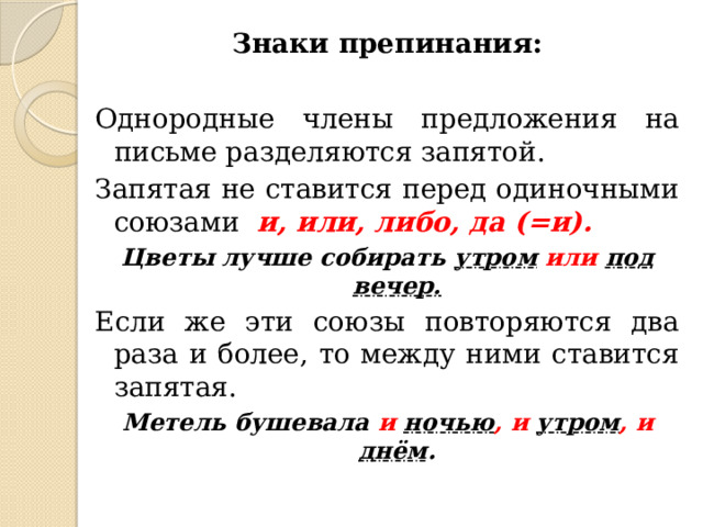 Знаки препинания: Однородные члены предложения на письме разделяются запятой. Запятая не ставится перед одиночными союзами и, или, либо, да (=и). Цветы лучше собирать утром  или  под вечер. Если же эти союзы повторяются два раза и более, то между ними ставится запятая. Метель бушевала и ночью , и  утром , и  днём . 