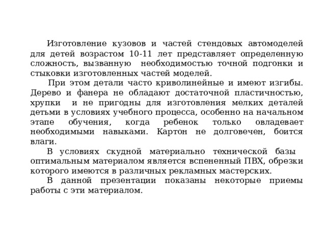  Изготовление кузовов и частей стендовых автомоделей для детей возрастом 10-11 лет представляет определенную сложность, вызванную необходимостью точной подгонки и стыковки изготовленных частей моделей.   При этом детали часто криволинейные и имеют изгибы. Дерево и фанера не обладают достаточной пластичностью, хрупки и не пригодны для изготовления мелких деталей детьми в условиях учебного процесса, особенно на начальном этапе обучения, когда ребенок только овладевает необходимыми навыками. Картон не долговечен, боится влаги.  В условиях скудной материально технической базы оптимальным материалом является вспененный ПВХ, обрезки которого имеются в различных рекламных мастерских.  В данной презентации показаны некоторые приемы работы с эти материалом. 