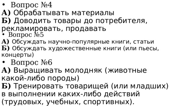 Вопрос №4 А) Обрабатывать материалы Б) Доводить товары до потребителя, рекламировать, продавать Вопрос №5 А) Обсуждать научно-популярные книги, статьи Б) Обсуждать художественные книги (или пьесы, концерты) Вопрос №6 А) Выращивать молодняк (животные какой-либо породы) Б) Тренировать товарищей (или младших) в выполнении каких-либо действий (трудовых, учебных, спортивных). 