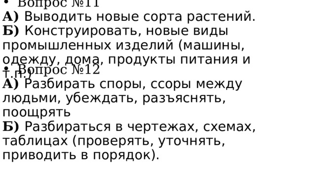 Вопрос №11 А) Выводить новые сорта растений. Б) Конструировать, новые виды промышленных изделий (машины, одежду, дома, продукты питания и т.п.) Вопрос №12 А) Разбирать споры, ссоры между людьми, убеждать, разъяснять, поощрять Б) Разбираться в чертежах, схемах, таблицах (проверять, уточнять, приводить в порядок). 