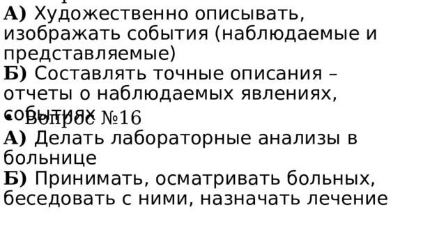 Вопрос №15 А) Художественно описывать, изображать события (наблюдаемые и представляемые) Б) Составлять точные описания – отчеты о наблюдаемых явлениях, событиях Вопрос №16 А) Делать лабораторные анализы в больнице Б) Принимать, осматривать больных, беседовать с ними, назначать лечение 