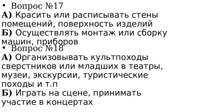 Вопрос №17 А) Красить или расписывать стены помещений, поверхность изделий Б) Осуществлять монтаж или сборку машин, приборов Вопрос №18 А) Организовывать культпоходы сверстников или младших в театры, музеи, экскурсии, туристические походы и т.п Б) Играть на сцене, принимать участие в концертах 