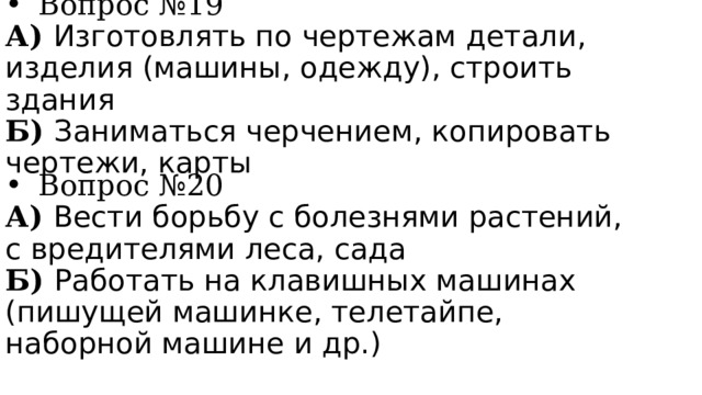 Вопрос №19 А) Изготовлять по чертежам детали, изделия (машины, одежду), строить здания Б) Заниматься черчением, копировать чертежи, карты Вопрос №20 А) Вести борьбу с болезнями растений, с вредителями леса, сада Б) Работать на клавишных машинах (пишущей машинке, телетайпе, наборной машине и др.) 