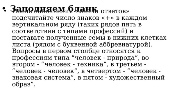 Заполняем бланк После заполнения «Листа ответов» подсчитайте число знаков «+» в каждом вертикальном ряду (таких рядов пять в соответствии с типами профессий) и поставьте полученные семы в нижних клетках листа (рядом с буквенной аббревиатурой). Вопросы в первом столбце относятся к профессиям типа “человек - природа”, во втором - “человек - техника”, в третьем - “человек - человек”, в четвертом - “человек - знаковая система”, в пятом - художественный образ”. 