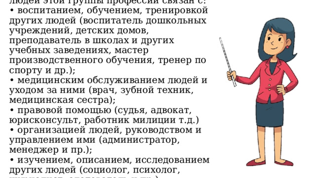 2. Человек - человек (Ч-Ч). Труд людей этой группы профессий связан с:  • воспитанием, обучением, тренировкой других людей (воспитатель дошкольных учреждений, детских домов, преподаватель в школах и других учебных заведениях, мастер производственного обучения, тренер по спорту и др.);  • медицинским обслуживанием людей и уходом за ними (врач, зубной техник, медицинская сестра);  • правовой помощью (судья, адвокат, юрисконсульт, работник милиции т.д.)  • организацией людей, руководством и управлением ими (администратор, менеджер и пр.);  • изучением, описанием, исследованием других людей (социолог, психолог, журналист, следователь и пр.) 