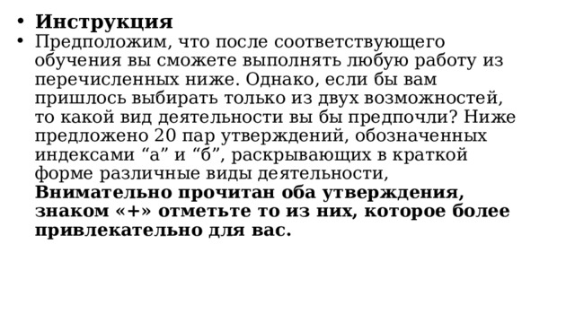 Инструкция Предположим, что после соответствующего обучения вы сможете выполнять любую работу из перечисленных ниже. Однако, если бы вам пришлось выбирать только из двух возможностей, то какой вид деятельности вы бы предпочли? Ниже предложено 20 пар утверждений, обозначенных индексами “а” и “б”, раскрывающих в краткой форме различные виды деятельности, Внимательно прочитан оба утверждения, знаком «+» отметьте то из них, которое более привлекательно для вас. 