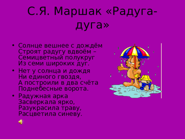 С.Я. Маршак «Радуга-дуга» Солнце вешнее с дождём  Строят радугу вдвоём –  Семицветный полукруг  Из семи широких дуг. Нет у солнца и дождя  Ни единого гвоздя,  А построили в два счёта  Поднебесные ворота. Радужная арка  Засверкала ярко,  Разукрасила траву,  Расцветила синеву. 
