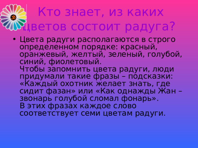  Кто знает, из каких цветов состоит радуга? Цвета радуги располагаются в строго определенном порядке: красный, оранжевый, желтый, зеленый, голубой, синий, фиолетовый.  Чтобы запомнить цвета радуги, люди придумали такие фразы – подсказки: «Каждый охотник желает знать, где сидит фазан» или «Как однажды Жан – звонарь голубой сломал фонарь».  В этих фразах каждое слово соответствует семи цветам радуги. 