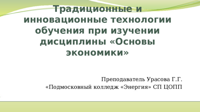 Традиционные и инновационные технологии обучения при изучении дисциплины «Основы экономики»   Преподаватель Урасова Г.Г. «Подмосковный колледж «Энергия» СП ЦОПП  