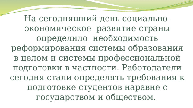 На сегодняшний день социально-экономическое  развитие страны определило  необходимость реформирования системы образования в целом и системы профессиональной подготовки в частности. Работодатели сегодня стали определять требования к подготовке студентов наравне с государством и обществом. 