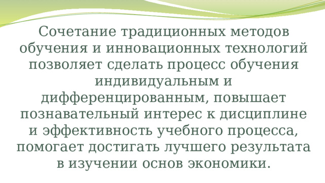 Сочетание традиционных методов обучения и инновационных технологий позволяет сделать процесс обучения индивидуальным и дифференцированным, повышает познавательный интерес к дисциплине и эффективность учебного процесса, помогает достигать лучшего результата в изучении основ экономики. 