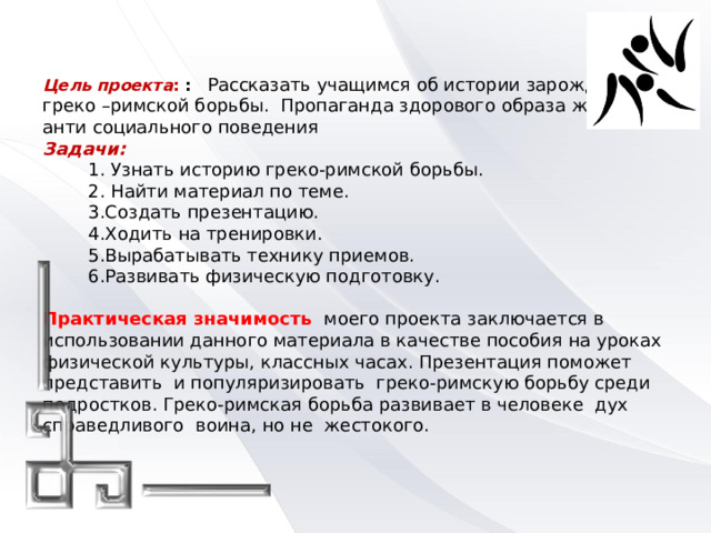   Цель проекта : :  Рассказать учащимся об истории зарождения  греко –римской борьбы. Пропаганда здорового образа жизни и анти социального поведения  Задачи:  1. Узнать историю греко-римской борьбы.  2. Найти материал по теме.  3.Создать презентацию.  4.Ходить на тренировки.  5.Вырабатывать технику приемов.  6.Развивать физическую подготовку.   Практическая значимость  моего проекта заключается в использовании данного материала в качестве пособия на уроках физической культуры, классных часах. Презентация поможет представить и популяризировать греко-римскую борьбу среди подростков. Греко-римская борьба развивает в человеке дух справедливого воина, но не жестокого.       