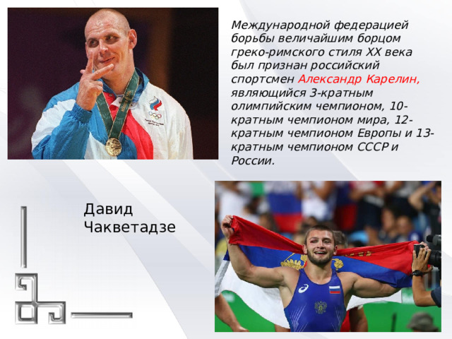 Международной федерацией борьбы величайшим борцом греко-римского стиля XX века был признан российский спортсмен Александр Карелин, являющийся 3-кратным олимпийским чемпионом, 10-кратным чемпионом мира, 12-кратным чемпионом Европы и 13-кратным чемпионом СССР и России. Давид Чакветадзе 