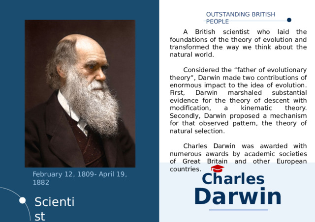 OUTSTANDING BRITISH PEOPLE  A British scientist who laid the foundations of the theory of evolution and transformed the way we think about the natural world.  Considered the “father of evolutionary theory”, Darwin made two contributions of enormous impact to the idea of evolution. First, Darwin marshaled substantial evidence for the theory of descent with modification, a kinematic theory. Secondly, Darwin proposed a mechanism for that observed pattern, the theory of natural selection.  Charles Darwin was awarded with numerous awards by academic societies of Great Britain and other European countries. February 12, 1809- April 19, 1882   Charles  Darwin Scientist 