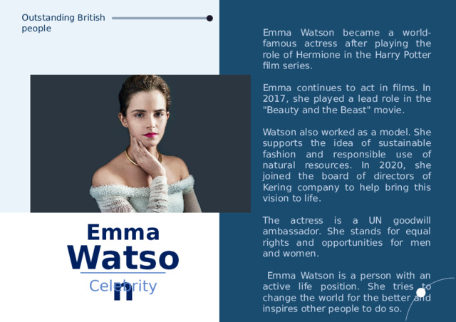 Outstanding British people Emma Watson became a world-famous actress after playing the role of Hermione in the Harry Potter film series. Emma continues to act in films. In 2017, she played a lead role in the 