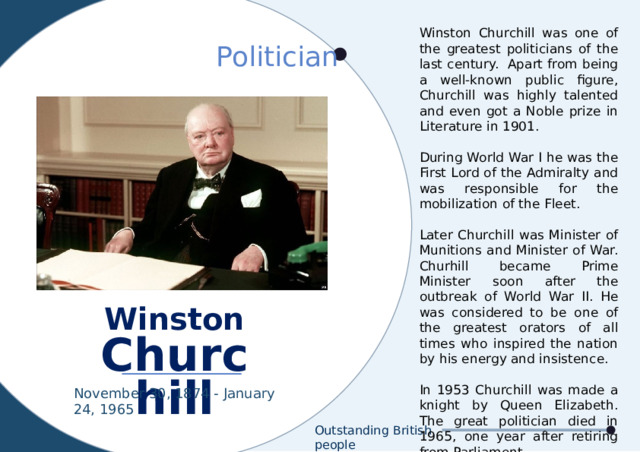 Winston Churchill was one of the greatest politicians of the last century.  Apart from being a well-known public figure, Churchill was highly talented and even got a Noble prize in Literature in 1901. During World War I he was the First Lord of the Admiralty and was responsible for the mobilization of the Fleet. Later Churchill was Minister of Munitions and Minister of War. Churhill became Prime Minister soon after the outbreak of World War II. He was considered to be one of the greatest orators of all times who inspired the nation by his energy and insistence. In 1953 Churchill was made a knight by Queen Elizabeth. The great politician died in 1965, one year after retiring from Parliament. Politician Winston Churchill November 30, 1874 - January 24, 1965 Outstanding British people 
