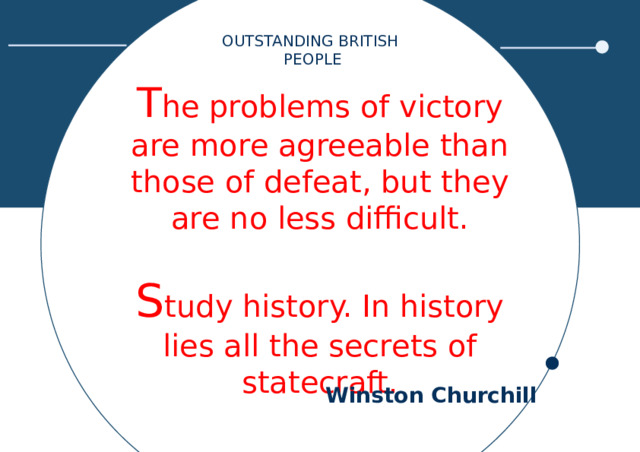 OUTSTANDING BRITISH PEOPLE T he problems of victory are more agreeable than those of defeat, but they are no less difficult. S tudy history. In history lies all the secrets of statecraft. Winston Churchill 