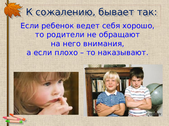 К сожалению, бывает так: Если ребенок ведет себя хорошо, то родители не обращают на него внимания, а если плохо – то наказывают. 