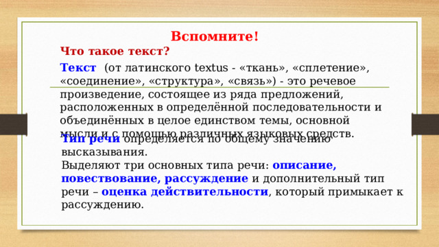 Вспомните! Что такое текст? Текст (от латинского textus - «ткань», «сплетение», «соединение», «структура», «связь») - это речевое произведение, состоящее из ряда предложений, расположенных в определённой последовательности и объединённых в целое единством темы, основной мысли и с помощью различных языковых средств. Тип речи определяется по общему значению высказывания. Выделяют три основных типа речи: описание, повествование, рассуждение и дополнительный тип речи – оценка действительности , который примыкает к рассуждению. 